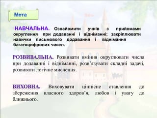 Розвивати вміння округлювати числа
при додаванні і відніманні, розв’язувати складні задачі,
розвивати логічне мислення.
Виховувати ціннісне ставлення до
збереження власного здоров’я, любов і увагу до
ближнього.
НАВЧАЛЬНА. Ознайомити учнів з прийомами
округлення при додаванні і відніманні; закріплювати
навички письмового додавання і віднімання
багатоцифрових чисел.
 
