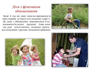 Діти з фізичними
обмеженнями
Буває й так, що деякі люди від народження чи
через хворобу не мають усіх складових здорв’ я.
Це люди з обмеженими можливостями. Слід
допомагати їм долати труднощі. Адже вони
так само хочуть вчитися, відчувати радість
від спілкування з друзями, милуватися природою.
 