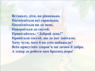 Встаньте, діти, ви рівненько.
Посміхніться всі гарненько,
Посміхніться ви до мене,
Поверніться до гостей.
Привітайтесь: “Добрий день!”
Привітали гостей, що до нас завітали.
Хочу чути, чого б ви усім побажали?
Всім присутнім здоров’я ми зичим й добра.
А тепер до роботи нам братись пора!
 
