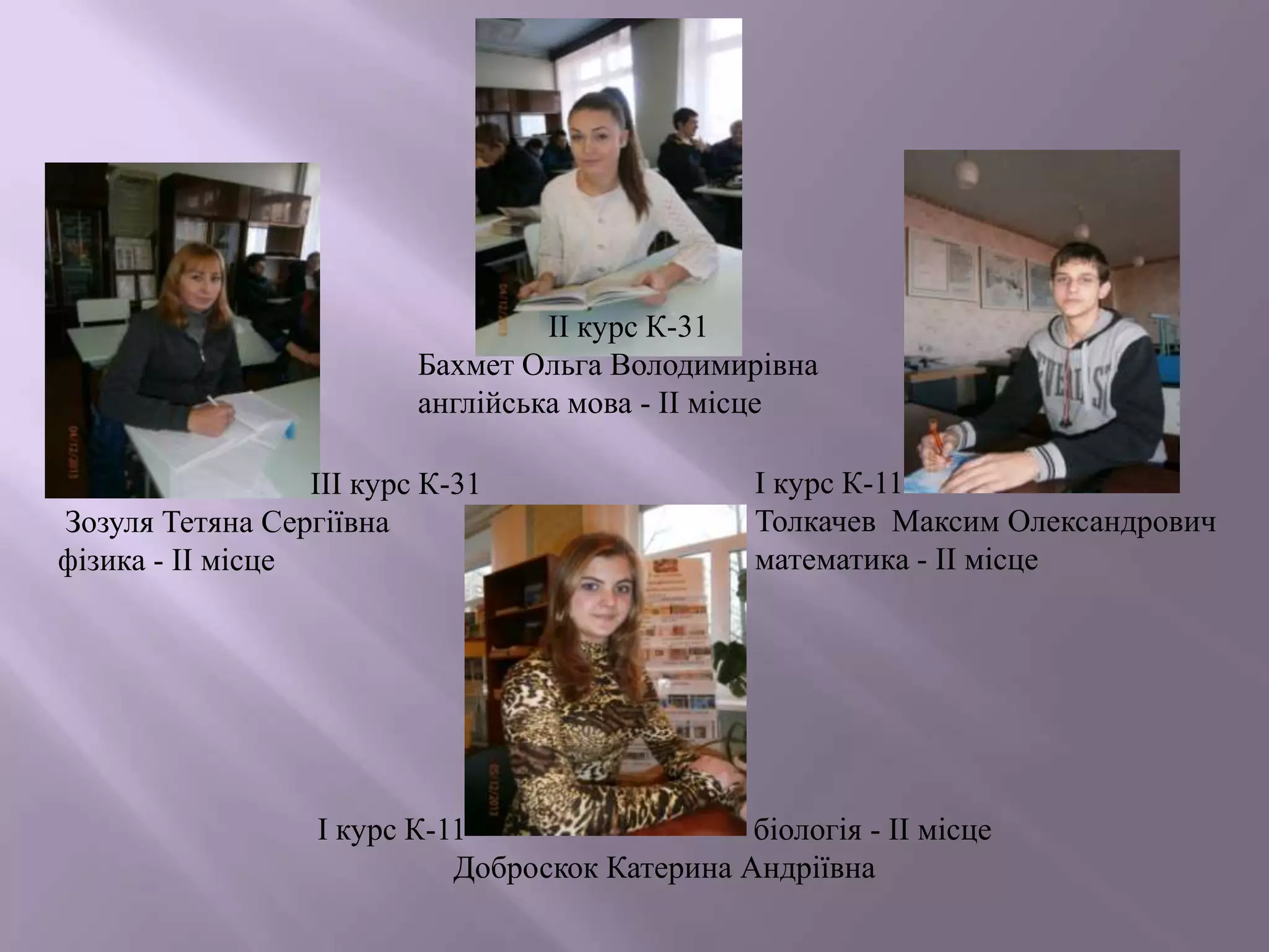 ІІ курс К-31
Бахмет Ольга Володимирівна
англійська мова - ІІ місце
ІІІ курс К-31
Зозуля Тетяна Сергіївна
фізика - ІІ місце

І курс К-11
Толкачев Максим Олександрович
математика - ІІ місце

І курс К-11
біологія - ІІ місце
Доброскок Катерина Андріївна

 