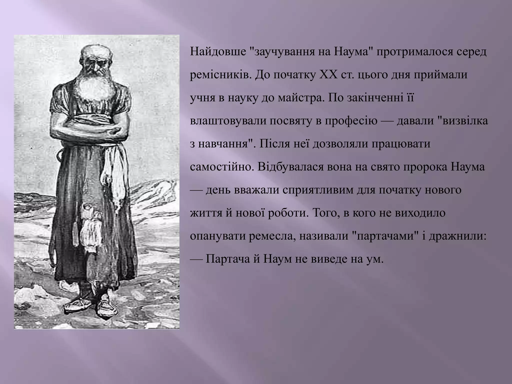 Найдовше "заучування на Наума" протрималося серед
ремісників. До початку ХХ ст. цього дня приймали
учня в науку до майстра. По закінченні її
влаштовували посвяту в професію — давали "визвілка
з навчання". Після неї дозволяли працювати

самостійно. Відбувалася вона на свято пророка Наума
— день вважали сприятливим для початку нового
життя й нової роботи. Того, в кого не виходило
опанувати ремесла, називали "партачами" і дражнили:

— Партача й Наум не виведе на ум.

 