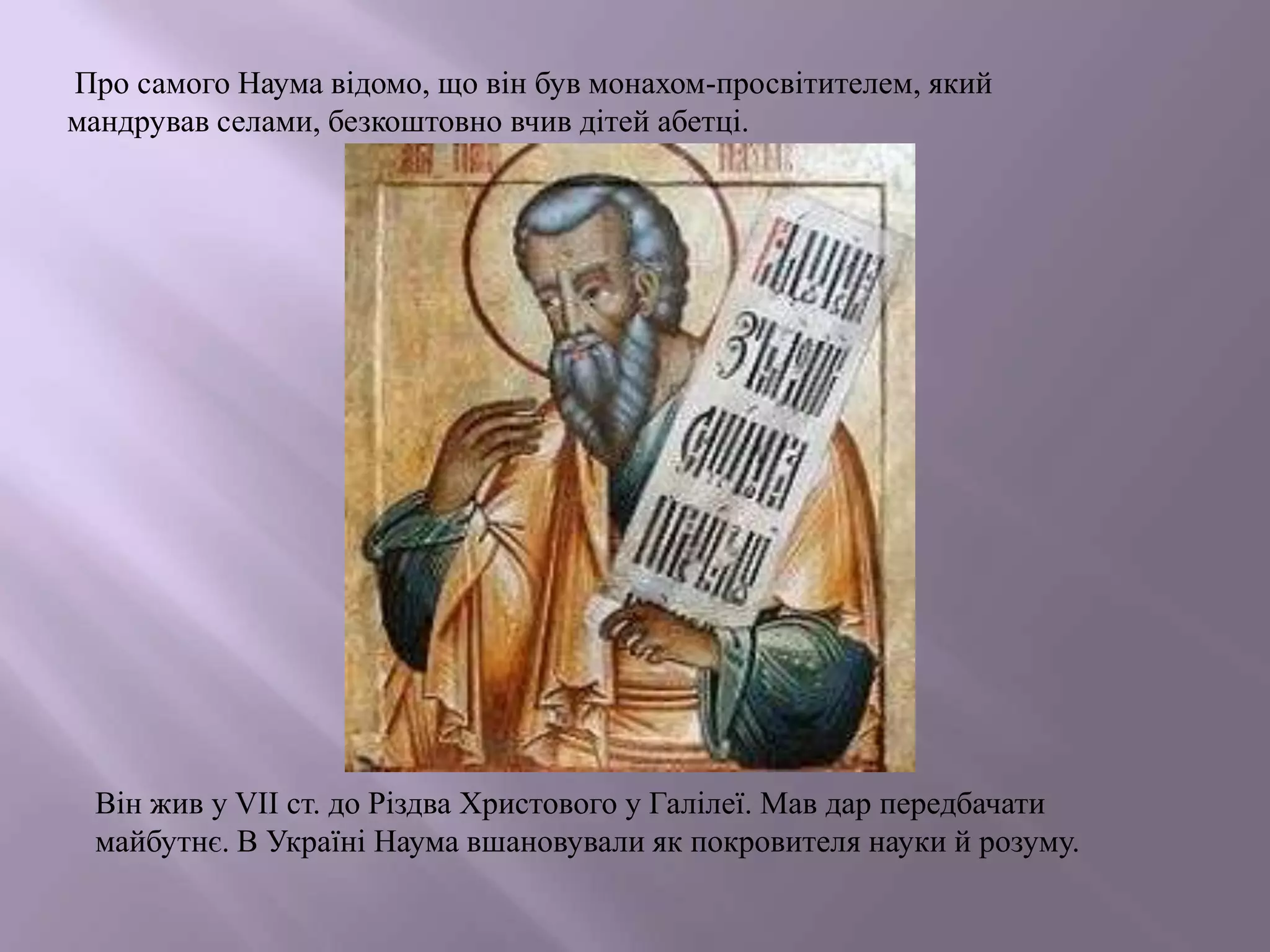 Про самого Наума відомо, що він був монахом-просвітителем, який
мандрував селами, безкоштовно вчив дітей абетці.

Він жив у VІІ ст. до Різдва Христового у Галілеї. Мав дар передбачати
майбутнє. В Україні Наума вшановували як покровителя науки й розуму.

 