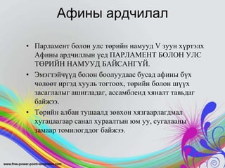 Афины ардчилал
• Парламент болон улс төрийн намууд V зуун хүртэлх
Афины ардчиллын үед ПАРЛАМЕНТ БОЛОН УЛС
ТӨРИЙН НАМУУД БАЙСАНГҮЙ.
• Эмэгтэйчүүд болон боолуудаас бусад афины бүх
чөлөөт иргэд хууль тогтоох, төрийн болон шүүх
засаглалыг ашигладаг, ассамблеид хяналт тавьдаг
байжээ.
• Төрийн албан тушаалд зөвхөн хязгаарлагдмал
хугацаагаар санал хураалтын юм уу, сугалааны
замаар томилогддог байжээ.

 