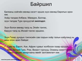 Байршил
Балканы хойгийн өмнөд хэсэгт орших зүүн өмнөд Европын орон
юм.
Хойд талдаа Албани, Македон, Болгар,
зүүн талдаа Турк орнуудтай хиллэдэг.
Зүүн болон өмнөд талд нь Эгейн тэнгис,
баруун талд нь Ионий тэнгис оршино.
Зүүн Газар дундын тэнгисийн сав газрын хоѐр талын хоѐуланд нь
маш олон арал байдаг.
• Грек нь Европ, Ази, Африк гурвыг холбосон газар оршдог.
• Мөн Эртний Грек, Ром, Визант гүрнүүд, Османы эзэнт гүрний 4
зууны турших захиргааны өвийг залгамжлагч юм.

 