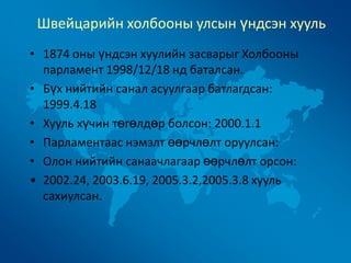 Швейцарийн холбооны улсын үндсэн хууль
• 1874 оны үндсэн хуулийн засварыг Холбооны
парламент 1998/12/18 нд баталсан.
• Бүх нийтийн санал асуулгаар батлагдсан:
1999.4.18
• Хууль хүчин төгөлдөр болсон: 2000.1.1
• Парламентаас нэмэлт өөрчлөлт оруулсан:
• Олон нийтийн санаачлагаар өөрчлөлт орсон:
• 2002.24, 2003.6.19, 2005.3.2,2005.3.8 хууль
сахиулсан.

 