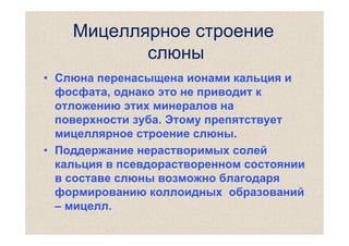 Мицеллярное строение
слюны
• Слюна перенасыщена ионами кальция и
фосфата, однако это не приводит к
отложению этих минералов на
поверхности зуба. Этому препятствует
мицеллярное строение слюны.
• Поддержание нерастворимых солей
кальция в псевдорастворенном состоянии
в составе слюны возможно благодаря
формированию коллоидных образований
– мицелл.

 