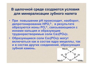 В щелочной среде создаются условия
для минерализации зубного налета
• При повышении рН происходит, наоборот,
депротонирование HPO42-, в результате
образуются ионы PO43-, связывающиеся с
ионами кальция и образующие
труднорастворимые соли Са3(PO4)2.
• Образующиеся соли Са3(PO4)2 могут
включаться как в состав ядра мицеллы, так
и в состав других соединений, образующих
зубной камень.

 