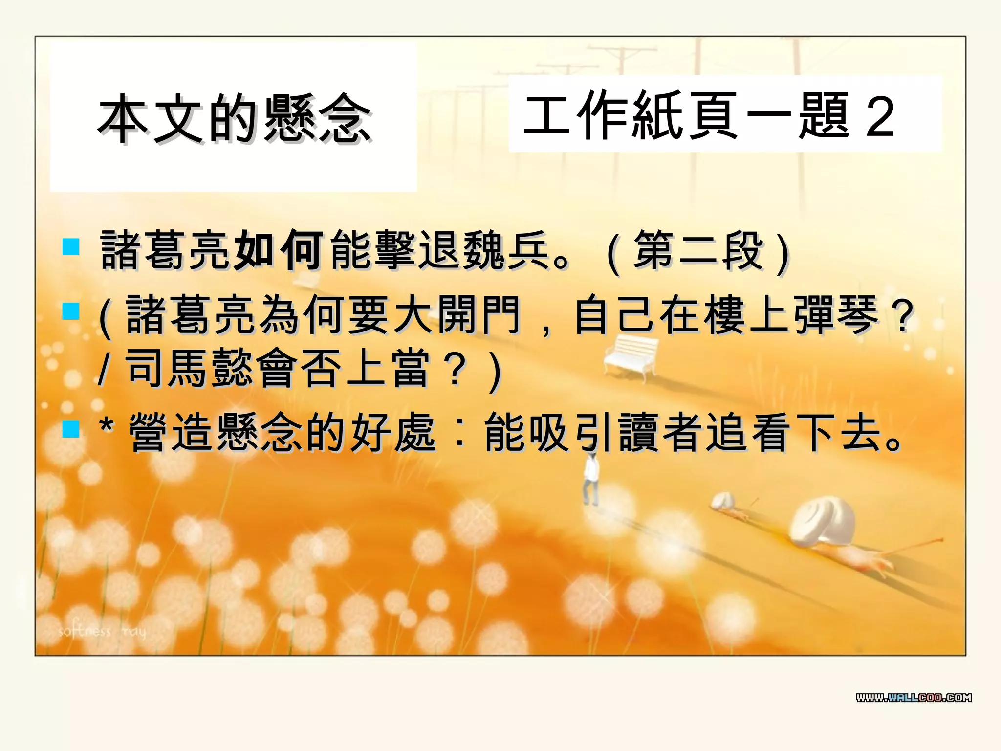 本文的懸念





工作紙頁一題 2

諸葛亮如何 能擊退魏兵。 ( 第二段 )
( 諸葛亮為何要大開門，自己在樓上彈琴？
/ 司馬懿會否上當？ )
* 營造懸念的好處︰能吸引讀者追看下去。

 