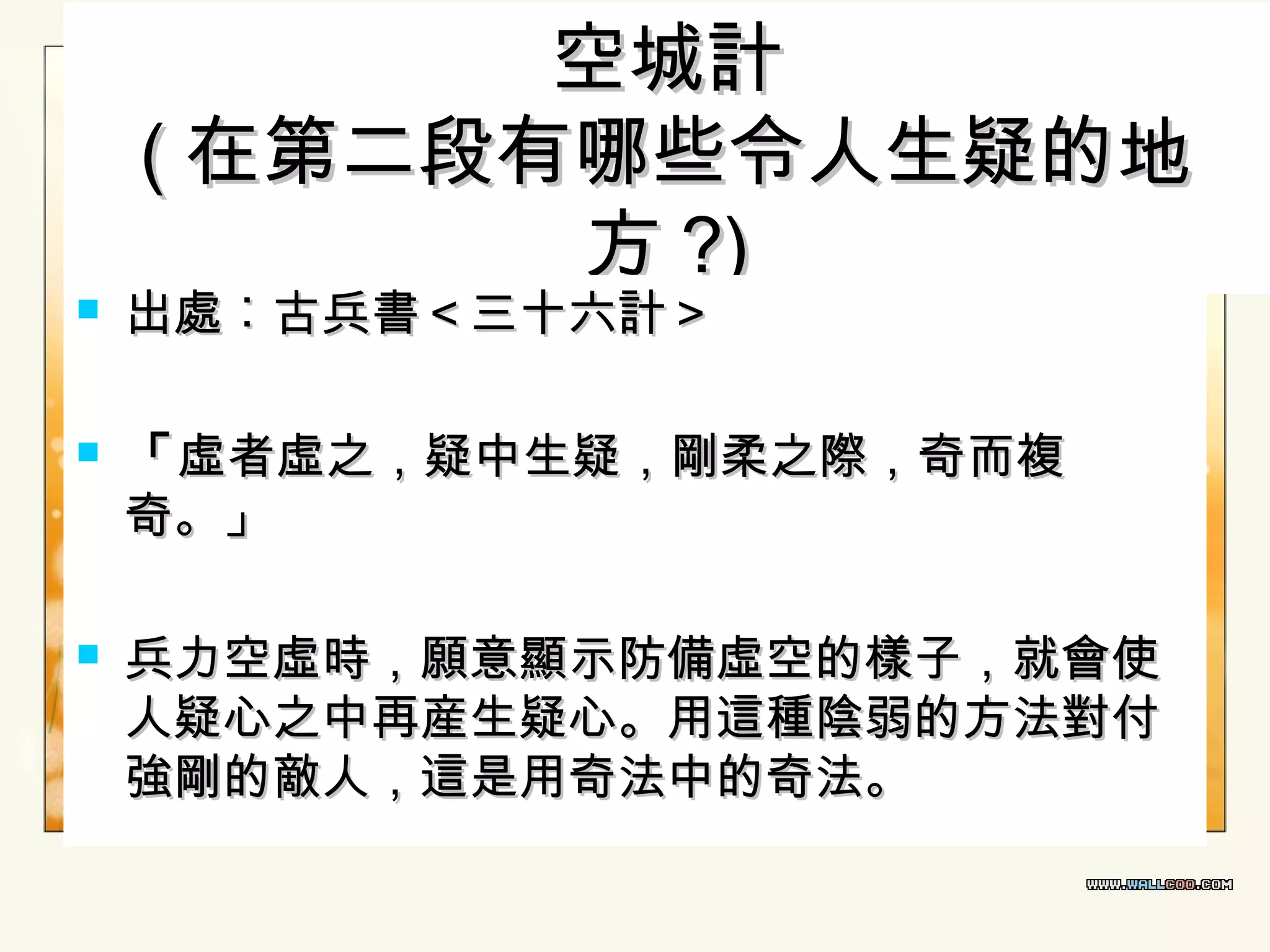 





空城計
( 在第二段有哪些令人生疑的地
方 ?)

出處︰古兵書＜三十六計＞

「 虛者虛之，疑中生疑，剛柔之際，奇而複
奇。」
兵力空虛時，願意顯示防備虛空的樣子，就會使
人疑心之中再産生疑心。用這種陰弱的方法對付
強剛的敵人，這是用奇法中的奇法。

 