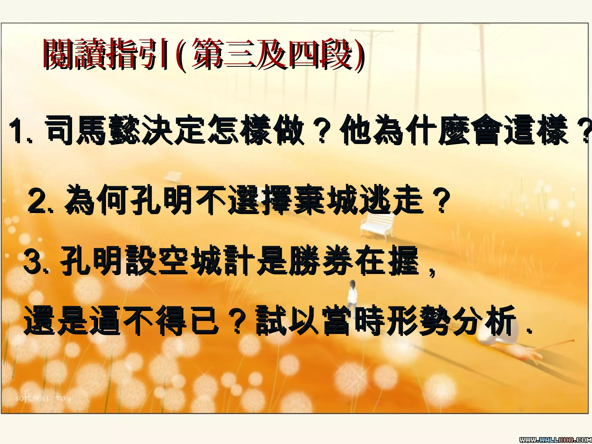 閱讀指引 ( 第三及四段 )

1. 司馬懿決定怎樣做 ? 他為什麼會這樣 ?
2. 為何孔明不選擇棄城逃走 ?
3. 孔明設空城計是勝券在握 ,
還是逼不得已 ? 試以當時形勢分析 .

 