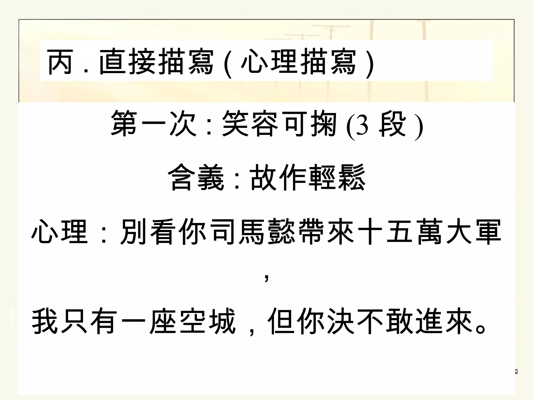 丙 . 直接描寫 ( 心理描寫 )
第一次 : 笑容可掬 (3 段 )
含義 : 故作輕鬆
心理：別看你司馬懿帶來十五萬大軍
，
我只有一座空城，但你決不敢進來。

 