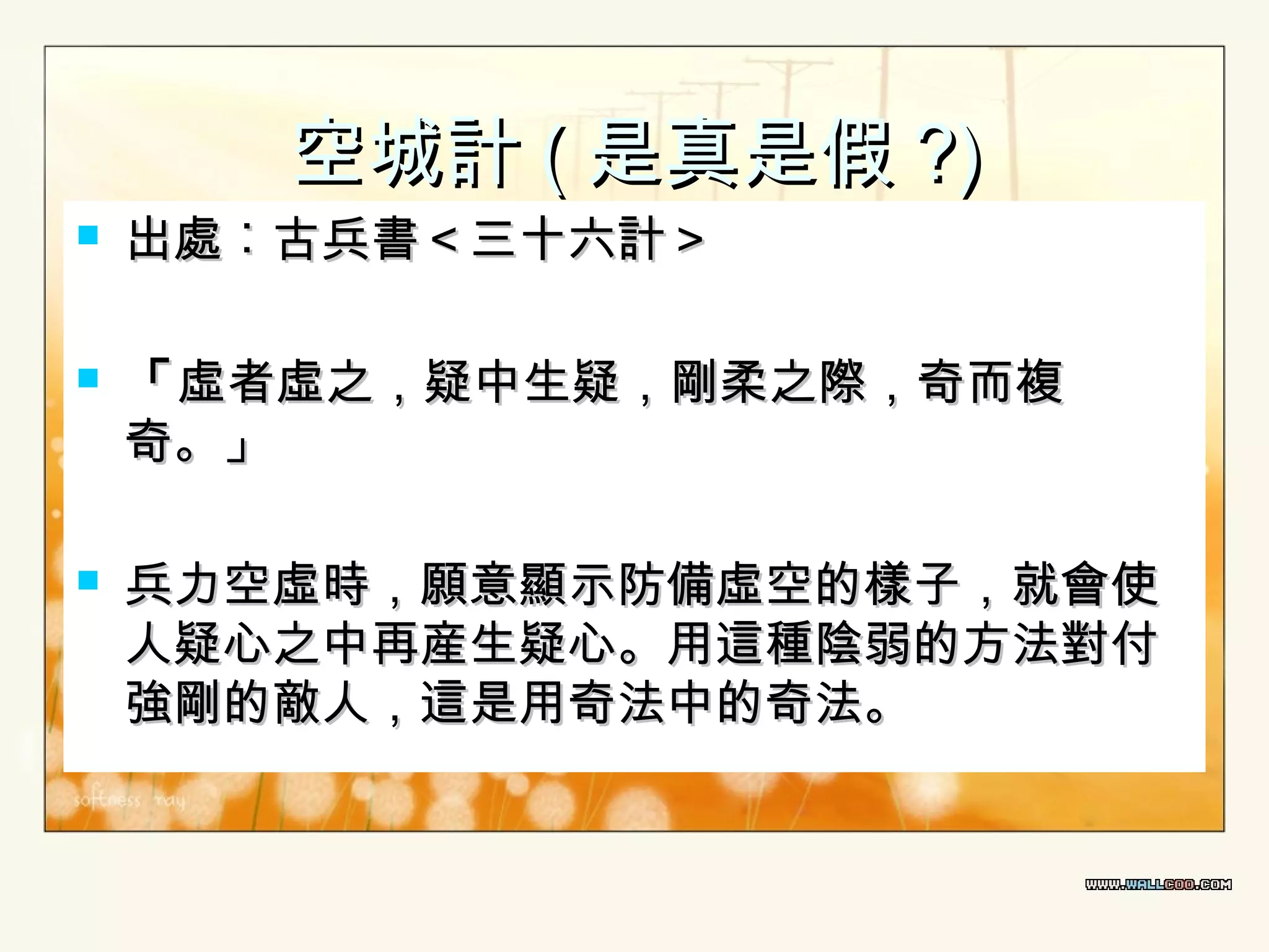 空城計 ( 是真是假 ?)







出處︰古兵書＜三十六計＞

「 虛者虛之，疑中生疑，剛柔之際，奇而複
奇。」
兵力空虛時，願意顯示防備虛空的樣子，就會使
人疑心之中再産生疑心。用這種陰弱的方法對付
強剛的敵人，這是用奇法中的奇法。

 
