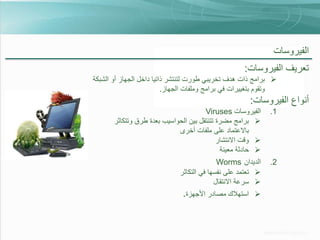 ‫الفيروسات‬

‫تعريف الفيروسات:‬
‫‪ ‬برامج ذات هدف تخريبي طورت لتنتشر ذاتيا داخل الجهاز أو الشبكة‬
‫وتقوم بتغييرات في برامج وملفات الجهاز.‬

‫أنواع الفيروسات:‬
‫1.‬

‫الفيروسات ‪Viruses‬‬
‫‪ ‬برامج مضرة تتنتقل بين الحواسيب بعدة طرق وتتكاثر‬
‫باالعتماد على ملفات أخرى‬
‫‪ ‬وقت االنتشار‬
‫‪ ‬حادثة معينة‬

‫2.‬

‫الديدان ‪Worms‬‬
‫‪ ‬تعتمد على نفسها في التكاثر‬
‫‪ ‬سرعة االنتقال‬
‫‪‬‬

‫استهالك مصادر األجهزة.‬

 