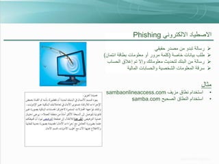 ‫االصطياد االلكتروني ‪Phishing‬‬
‫‪‬‬
‫‪‬‬
‫‪‬‬
‫‪‬‬

‫رسالة تبدو من مصدر حقيقي‬
‫طلب بيانات خاصة (كلمة مرور أو معلومات بطاقة ائتمان)‬
‫رسالة من البنك لتحديث معلوماتك وإال تم إغالق الحساب‬
‫سرقة المعلومات الشخصية والحسابات المالية‬

‫مثال‬
‫•‬
‫•‬

‫استخدام نطاق مزيف ‪sambaonlineaccess.com‬‬
‫استخدام النطاق الصحيح ‪samba.com‬‬

 