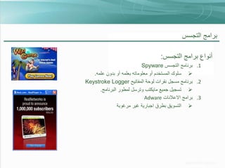 ‫برامج التجسس‬

‫أنواع برامج التجسس:‬
‫1. برنامج التجسس ‪Spyware‬‬
‫‪ ‬سلوك المستخدم أو معلوماته بعلمه أو بدون علمه.‬
‫2. برنامج مسجل نقرات لوحة المفاتيح ‪Keystroke Logger‬‬
‫‪ ‬تسجيل جميع مايكتب وترسل لمطور البرنامج.‬
‫3. برامج االعالنات ‪Adware‬‬
‫‪ ‬التسويق بطرق اجبارية غير مرغوبة‬

 