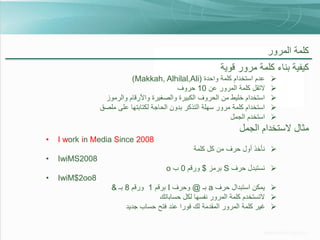 ‫كلمة المرور‬

‫كيفية بناء كلمة مرور قوية‬
‫‪‬‬
‫‪‬‬
‫‪‬‬
‫‪‬‬
‫‪‬‬

‫عدم استخدام كلمة واحدة (‪)Makkah, Alhilal,Ali‬‬
‫التقل كلمة المرور عن 01 حروف‬
‫استخدام خليط من الحروف الكبيرة والصغيرة واألرقام والرموز‬
‫استخدام كلمة مرور سهلة التذكر بدون الحاجة لكتابتها على ملصق‬
‫استخدم الجمل‬

‫مثال الستخدام الجمل‬
‫8002 ‪I work in Media Since‬‬

‫•‬

‫‪ ‬نأخذ أول حرف من كل كلمة‬

‫8002‪IwiMS‬‬

‫•‬

‫‪ ‬نستبدل حرف ‪ S‬برمز $ ورقم 0 ب ‪o‬‬
‫8‪IwiM$2oo‬‬
‫‪ ‬يمكن استبدال حرف ‪ a‬بـ @ وحرف ‪ I‬برقم 1 ورقم 8 بـ &‬
‫‪ ‬التستخدم كلمة المرور نفسها لكل حساباتك‬
‫‪ ‬غير كلمة المرور المقدمة لك فورا عند فتح حساب جديد‬

‫•‬

 