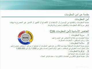 ‫مقدمة عن أمن المعلومات‬

‫أمن المعلومات‬
‫حماية المعلومات وأنظمتها من الوصول أو االستخدام أو االفصاح أو التغيير أو التدمير غير المصرح به بهدف‬
‫توفير سرية تلك المعلومات وتكاملها واستمرارية توافرها.‬

‫العناصر األساسية ألمن المعلومات ‪CIA‬‬
‫1. سرية المعلومات :‬
‫حماية المعلومات من إطالع االشخاص غير المصرح لهم.‬
‫مثال: رواتب الموظفين – المعلومات العسكرية.‬

‫2. سالمة المعلومات :‬
‫ضمان صحة المعلومات المستقبلة بحيث يتم التأكد من عدم تغيير المعلومات أو تحديثها إال من قبل األشخاص المصرح لهم.‬
‫مثال: تعديل أسماء المقبولين في الوظائف – تغيير الرقم المحول لحساب بنكي من 000,1 لاير إلى 000,000,1‬

‫3. توافرية المعلومات :‬
‫توفر المعلومات وقت الحاجة لها.‬
‫مثال: سقوط الموقع اإللكتروني للخدمات اإللكترونية – حذف فواتير العمالء‬

 
