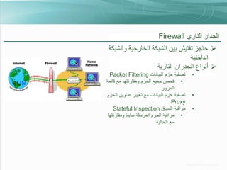 ‫الجدار الناري ‪Firewall‬‬
‫‪ ‬حاجز تفتيش بين الشبكة الخارجية والشبكة‬
‫الداخلية‬
‫‪ ‬أنواع الجدران النارية‬
‫•‬
‫•‬
‫•‬

‫تصفية حزم البيانات ‪Packet Filtering‬‬
‫• فحص جميع الحزم ومقارنتها مع قائمة‬
‫المرور‬
‫تصفية حزم البيانات مع تغيير عناوين الحزم‬
‫‪Proxy‬‬
‫مراقبة السياق ‪Stateful Inspection‬‬
‫• مراقبة الحزم المرسلة سابقا ومقارنتها‬
‫مع الحالية‬

 
