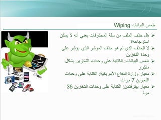 ‫طمس البيانات ‪Wiping‬‬
‫‪‬‬

‫‪‬‬
‫‪‬‬
‫‪‬‬
‫‪‬‬

‫هل حذف الملف من سلة المحذوفات يعني أنه ال يمكن‬
‫استرجاعه؟‬
‫ال الحذف الذي تم هو حذف المؤشر الذي يؤشر على‬
‫وحدة التخزين‬
‫طمس البيانات: الكتابة على وحدات التخزين بشكل‬
‫متكرر‬
‫معيار وزارة الدفاع األمريكية: الكتابة على وحدات‬
‫التخزين 7 مرات‬
‫معيار بيترقتمن: الكتابة على وحدات التخزين 53‬
‫مرة‬

 