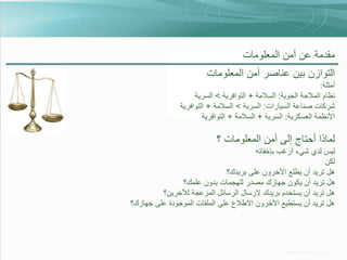 ‫مقدمة عن أمن المعلومات‬

‫التوازن بين عناصر أمن المعلومات‬
‫أمثلة:‬
‫نظام المالحة الجوية: السالمة + التوافرية > السرية‬
‫شركات صناعة السيارات: السرية > السالمة + التوافرية‬
‫األنظمة العسكرية: السرية + السالمة + التوافرية‬

‫لماذا أحتاج إلى أمن المعلومات ؟‬
‫ليس لدي شيء أرغب بإخفائه‬
‫لكن‬
‫هل تريد أن يطلع اآلخرون على بريدك؟‬
‫هل تريد أن يكون جهازك مصدر للهجمات بدون علمك؟‬
‫هل تريد أن يستخدم بريدك إلرسال الرسائل المزعجة لآلخرين؟‬
‫هل تريد أن يستطيع اآلخرون االطالع على الملفات الموجودة على جهازك؟‬

 