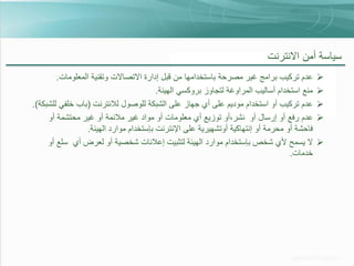 ‫سياسة أمن االنترنت‬
‫‪‬‬
‫‪‬‬
‫‪‬‬
‫‪‬‬
‫‪‬‬

‫عدم تركيب برامج غير مصرحة باستخدامها من قبل إدارة االتصاالت وتقنية المعلومات.‬
‫منع استخدام أساليب المراوغة لتجاوز بروكسي الهيئة.‬
‫عدم تركيب أو استخدام موديم على أي جهاز على الشبكة للوصول لالنترنت (باب خلفي للشبكة).‬
‫عدم رفع أو إرسال أو نشر،أو توزيع أي معلومات أو مواد غير مالئمة أو غير محتشمة أو‬
‫فاحشة أو محرمة أو إنتهاكية أوتشهيرية على اإلنترنت بإستخدام موارد الهيئة.‬
‫ال يسمح ألي شخص بإستخدام موارد الهيئة لتثبيت إعالنات شخصية أو لعرض أي سلع أو‬
‫خدمات.‬

 