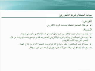 ‫سياسة استخدام البريد االلكتروني‬

‫الغرض:‬
‫‪ ‬هو تقليل المخاطر المتعلقة بخدمات البريد اإللكتروني.‬

‫السياسة:‬
‫‪‬‬
‫‪‬‬

‫‪‬‬
‫‪‬‬

‫يقتصر استخدام البريد اإللكتروني على تبادل الرسائل المتعلقة بالعمل والرسائل المفيدة.‬
‫يجب على الموظف أن يستخدم البريد اإلليكتروني الخاص به فقط و اليسمح باستخدام بريده من قبل‬
‫شخص آخر مهما كانت الظروف.‬
‫يجب أال يقوم المستخدمون بنشر وتوزيع القوائم البريدية الداخلية ألفراد من خارج الهيئة .‬
‫يجب أال يتم فتح أي مرفقات من أشخاص مجهولين أو مصادر غير موثوقة.‬

 