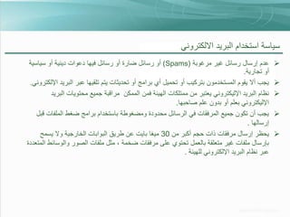 ‫سياسة استخدام البريد االلكتروني‬
‫‪‬‬
‫‪‬‬
‫‪‬‬
‫‪‬‬
‫‪‬‬

‫عدم إرسال رسائل غير مرغوبة (‪ )Spams‬أو رسائل ضارة أو رسائل فيها دعوات دينية أو سياسية‬
‫أو تجارية.‬
‫يجب أال يقوم المستخدمون بتركيب أو تحميل أي برامج أو تحديثات يتم تلقيها عبر البريد اإللكتروني.‬
‫نظام البريد اإلليكتروني يعتبر من ممتلكات الهيئة فمن الممكن مراقبة جميع محتويات البريد‬
‫اإلليكتروني بعلم أو بدون علم صاحبها.‬
‫يجب أن تكون جميع المرفقات في الرسائل محدودة ومضغوطة باستخدام برامج ضغط الملفات قبل‬
‫إرسالها .‬
‫يحظر إرسال مرفقات ذات حجم أكبر من 03 ميغا بايت عن طريق البوابات الخارجية وال يسمح‬
‫بإرسال ملفات غير متعلقة بالعمل تحتوي على مرفقات ضخمة ، مثل ملفات الصور والوسائط المتعددة‬
‫عبر نظام البريد اإللكتروني للهيئة .‬

 