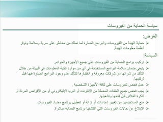 ‫سياسة الحماية من الفيروسات‬
‫الغرض:‬
‫‪ ‬حماية الهيئة من الفيروسات والبرامج الضارة لما تمثله من مخاطر على سرية وسالمة وتوفر‬
‫أنظمة معلومات الهيئة.‬

‫السياسة:‬
‫‪‬‬
‫‪‬‬

‫‪‬‬
‫‪‬‬
‫‪‬‬
‫‪‬‬

‫تركيب برامج الحماية من الفيروسات على جميع األجهزة والخوادم.‬
‫ينبغي ضمان سالمة البرامج المستخدمة في أي من موارد تقنية المعلومات في الهيئة من خالل‬
‫التأكد من شرائها من شركات معروفة و اختبارها للتأكد عدم وجود البرامج الضارة فيها قبل‬
‫تركيبها.‬
‫عمل فحص للفيروسات على كافة األجهزة الشخصية .‬
‫يجب فحص جميع الملفات المحملة من االنترنت أو البريد اإلليكتروني أو من األقراص المرنة أو‬
‫ذاكرة الفالش قبل فتحها وتشغيلها.‬
‫منع المستخدمين من تغيير إعدادات أو إزالة أو تعطيل برنامج مضاد الفيروسات.‬
‫اإلبالغ عن حاالت الفيروسات التي اكتشفها برنامج الحماية مباشرة.‬

 