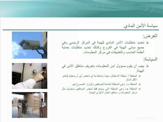 ‫سياسة األمن المادي‬
‫الغرض:‬
‫‪ ‬تحديد متطلبات األمن المادي للهيئة في المركز الرئيسي وفي‬
‫جميع مباني الهيئة في الفروع وكذلك تحديد متطلبات حماية‬
‫أنظمة الحاسب والتطبيقات في مركز المعلومات.‬

‫السياسة:‬
‫‪ ‬يجب أن يقوم مسؤول أمن المعلومات بتعريف مناطق األمن في‬
‫الهيئة.‬
‫‪ ‬المنطقة أ: منطقة اإلستقبال، حيث بإستطاعة أي شخص أي أن يدخلها (تعتبر‬
‫األقل أمنا).‬
‫‪ ‬المنطقة ب: وهي المنطقة المتاحة للموظفين والزوار المصرح لهم.‬
‫‪ ‬المنطقة جـ: وهي المنطقة التي يسمح فقط لبعض الموظفين بدخولها مثل‬
‫مركز المعلومات و مناطق العمل األخرى الهامة.‬

 