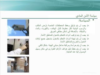 ‫سياسة األمن المادي‬

‫• السياسة:‬
‫‪‬‬

‫‪‬‬
‫‪‬‬

‫‪‬‬
‫‪‬‬

‫يجب أن يتم توثيق وحفظ المخططات الخاصة بأرض المكتب‬
‫والرسوم البيانية لكل خطوط كابل الهاتف، والكهرباء والماء‬
‫والشبكة، باإلضافة إلى أماكن مطافئ الحريق.‬
‫يجب أن يتم تركيب أدوات للتحكم بالدخول للمناطق اآلمنة.‬
‫يجب أن يتم تهيئة أدوات التحكم بالدخول بتسجيل جميع أوقات‬
‫الدخول والخروج للمناطق اآلمنة.‬
‫يجب أن يتم حراسة ومراقبة مداخل مباني الهيئة بشكل كافي.‬
‫يجب أن يتم حفظ دليل هواتف ألرقام الطوارئ في مكان يسهل‬
‫الوصول إليه عند الحاجة.‬

 