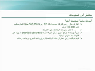 ‫مخاطر أمن المعلومات‬

‫أحداث سابقة لهجمات أمنية‬
‫‪‬‬
‫‪‬‬
‫‪‬‬
‫‪‬‬

‫اختراق هاكر روسي لشركة ‪ CD Universe‬وسرقة 000,003 بطاقة ائتمان وطلب‬
‫فدية 000,001 دوالر‬
‫---> نشر معلومات البطاقات على االنترنت‬‫بيع أسهم بقيمة 7,12 مليون دوالر تديرها شركة ‪ Daewoo Securities‬بصورة غير‬
‫قانونية بعد اختراق شبكتها.‬
‫قيام موظف روسي باختراق شبكة شركته وقام برفع راتبه الشهري ورواتب زمالئه.‬

 