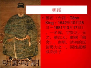 鄭經
• 鄭經（台語：Tēnn
King；1642年10月25
日－1681年3月17日）
，一名錦，字賢之、元
之，號式天，暱稱「錦
舍」。南明、清初的反
清勢力之一，國姓爺鄭
成功長子

 