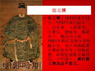 鄭克塽
• 鄭克塽（1670年8月13
日－1707年9月22日）
，幼名秦，人稱秦舍，
字實弘，號晦堂，鄭經
次子，鄭成功之孫。
1681年鄭經及陳永華相
繼去世，重臣馮錫範聯
合鄭經從弟等人發動政
變，刺殺監國鄭克臧得
逞，立年僅十二歲的鄭
克塽為延平郡王。

 
