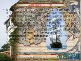 福爾摩沙的由來
• 福爾摩沙一詞音譯自拉丁文及葡萄牙文的「Formosa」，均
為「美麗」之意。15世紀以來，自大航海時代開始，葡萄牙
人在全球開闢新航線後，世界上許多地方便以福爾摩沙命
名，遍布歐洲、非洲、北美洲、南美洲、亞洲和大洋洲；地
形亦包括海灣、海灘、島嶼、山脈、河流、湖泊、城市等。
在世界各地稱為「福爾摩沙」的地方發現的生物物種，經常
都以「福爾摩沙」命名；包括原有的陰性詞，也包括其陽性
形式，例如「formosa」、「formosana」、
「formosanensis」、「formosanus」等。國際上使用
「Formosa」時，通常指的是台灣。

 