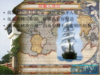 荷蘭人登台
• 荷蘭想想進攻澳門，卻被葡萄牙人擊退
• 後來他轉攻澎湖，卻被沈有容擊退
• 後來他轉攻台灣，因為台灣不是明朝的根據
地

 