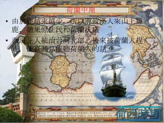 荷蘭中期
• 由於鹿越來越少，所以導致漢人來山上獵
鹿，結果原住民和荷蘭抗議
• 西班牙人統治台灣北部，後來被荷蘭人趕
走，使臺灣只能聽荷蘭人的話

 