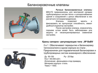 Балансировочные клапаны
Ручные балансировочные клапаны
MSV-F2 предназначены для монтажной наладки
трубопроводных систем тепло- и холодоснабжения
зданий и сооружений с целью обеспечения в них
расчетного потокораспределения.
Клапаны
позволяют
менять
и
фиксировать их пропускную способность, имеют
удобный индикатор настройки.
После настройки клапана, ограничитель
подъема штока может быть заблокирован для
защиты от несанкционированных изменений
настройки.

Краны запорно –регулирующие типа JIP BaBV
2 в 1 Обеспечивают перекрытие и балансировку
теплоносителя в одном корпусе из стали .
Предназначен для гидравлической балансировки и
трубопроводных систем инженерного обеспечения
Ду 50-150
Ру - 25 бар
Kvs = 65-550 м3/ч
Исполнение –фланцевое и под приварку
Материал корпуса –сталь
Тмакс = 150С

 