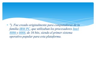 "). Fue creado originalmente para computadoras de la
familia IBM PC, que utilizaban los procesadores Intel
8086 y 8088, de 16 bits, siendo el primer sistema
operativo popular para esta plataforma.

 