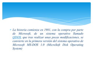 La historia comienza en 1981, con la compra por parte
de Microsoft, de un sistema operativo llamado
QDOS, que tras realizar unas pocas modificaciones, se
convierte en la primera versión del sistema operativo de
Microsoft MS-DOS 1.0 (MicroSoft Disk Operating
System)

 