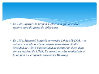 En 1982, aparece la versión 1.25, con la que se añade
soporte para disquetes de doble cara.

En 1984, Microsoft lanzaría su versión 3.0 de MS-DOS, y es
entonces cuando se añade soporte para discos de alta
densidad de 1,2MB y posibilidad de instalar un disco duro
con un máximo de 32MB. En ese mismo año, se añadiría en
la versión 3.1 el soporte para redes Microsoft

 