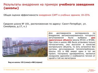 Результаты внедрения на примере учебного заведения
(школы)
Общая оценка эффективности внедрения САРТ в учебных зданиях 18-25%

Средняя школа № 101, расположенная по адресу: Санкт-Петербург, ул.
Сикейроса, д.17, к.1
Для
достоверности
эксперимента
по
внедрению автоматизированного погодного
регулирования
были
выбраны
два
идентичных объекта Школа №101 и №486.
При этом в школе 486 была установка только
теплосчетчика, она выступит в качестве
контрольного объекта, то есть останется без
системы регулирования теплопотребления.
Школы 101 и 486 имеют один и тот же
проект, построены одновременно, являются
соседними зданиями и снабжаются теплом от
одной и той же магистрали
Вид на школы: 101 (слева) и 486 (справа)

14

Интегратор энергетического комплекса | Холдинг "Теплоком"

| 2013

 