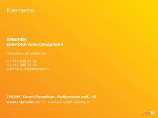 Контакты

ХМЕЛЮК
Дмитрий Александрович
Генеральный директор
+7 812 648 65 50
+7 911 000 76 70
D.Khmelyuk@intencom.ru

194044, Санкт-Петербург, Выборгская наб., 45
www.intencom.ru
17

|

www.teplocom-holding.ru

Интегратор энергетического комплекса | Холдинг "Теплоком"
Интегратор энергетического комплекса

|
|

2013
Холдинг

"Теплоком"

|

2013

 