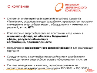 О компании
• Системная инжиниринговая компания в составе Холдинга
«Теплоком», осуществляющая разработку, производство, поставку
и внедрение энергосберегающего оборудования и технических
решений, в т.ч. ИТП
• Комплексные энергосберегающие программы «под ключ» в
жилищном фонде, на объектах бюджетной
сферы, ресурсоснабжающих
организаций, промышленности

• Привлечение внебюджетного финансирования для реализации
программ
• Сотрудничество с крупнейшими российскими и зарубежными
производителями энергосберегающего оборудования и систем

• Система менеджмента качества, сертифицированная на
соответствие международным стандартам ISO 9001 и ISO 50001
Интегратор энергетического комплекса | Холдинг "Теплоком" | 2013
2
Интегратор энергетического комплекса | Холдинг "Теплоком"

| 2013

 