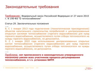 Законодательные требования
Требование: Федеральный закон Российской Федерации от 27 июля 2010
г. N 190-ФЗ "О теплоснабжении"

Статья 29. Заключительные положения
…..
8. С 1 января 2013 года подключение (технологическое присоединение)
объектов капитального строительства потребителей к централизованным
открытым системам теплоснабжения (горячего водоснабжения) для нужд
горячего водоснабжения, осуществляемого путем отбора теплоносителя на
нужды горячего водоснабжения, не допускается.
9. С 1 января 2022 года использование централизованных открытых
систем теплоснабжения (горячего водоснабжения) для нужд горячего
водоснабжения, осуществляемого путем отбора теплоносителя на нужды
горячего водоснабжения, не допускается.
…..

Проблема: нет прописанного и законодательно утвержденного
механизма увязки всех участников процесса регулирования
теплоснабжения, в т.ч. установки БИТП

4

Интегратор энергетического комплекса | Холдинг "Теплоком"

| 2013

 