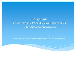 Концепция
по переходу Республики Казахстан к
«зеленой экономике»
Министерство охраны окружающей среды Республики Казахстан

 