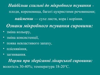 Найбільш схильні до мікробного псування плоди, кореневища, багаті цукристими речовинами;

найменш — сухе листя, кора і коріння.

Ознаки мікробного псування сировини:
•
•
•
•
•

зміна кольору,
зміна консистенції,
поява невластивого запаху,
пліснявіння,
загнивання.

Норми при зберіганні лікарської сировини:
вологість 30-40%; температура 18-20°С.

 