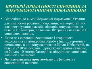 КРИТЕРІЇ ПРИДАТНОСТІ СИРОВИНИ ЗА
МІКРОБІОЛОГІЧНИМИ ПОКАЗНИКАМИ
• Відповідно до вимог Державної фармакопеї України
для лікарської рослинної сировини, яка користується
для приготування настоїв, відварів допускається не
більше 107 бактерій, не більше 105 грибів і не більше 102
кишкових паличок.
• Якщо для сировини рослинного і тваринного
походження антимікробна обробка (напр., термічна)
неможлива, в ній допускається не більш 104 бактерій, не
більше 2*103 плісеневих і дріжджових грибів сумарно,
не більше 102 ентеробактерій за відсутності кишкових
паличок і сальмонел.
• Не допускається присутність стафілококів і
синьогнійної палички.

 