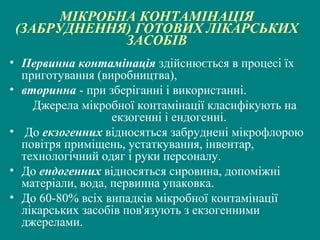 МІКРОБНА КОНТАМІНАЦІЯ
(ЗАБРУДНЕННЯ) ГОТОВИХ ЛІКАРСЬКИХ
ЗАСОБІВ
• Первинна контамінація здійснюється в процесі їх
приготування (виробництва),
• вторинна - при зберіганні і використанні.
Джерела мікробної контамінації класифікують на
екзогенні і ендогенні.
• До екзогенних відносяться забруднені мікрофлорою
повітря приміщень, устаткування, інвентар,
технологічний одяг і руки персоналу.
• До ендогенних відносяться сировина, допоміжні
матеріали, вода, первинна упаковка.
• До 60-80% всіх випадків мікробної контамінації
лікарських засобів пов'язують з екзогенними
джерелами.

 
