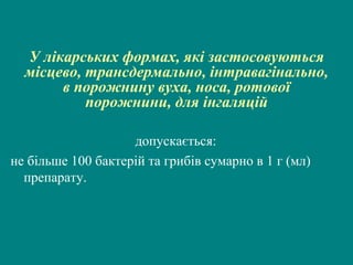 У лікарських формах, які застосовуються
місцево, трансдермально, інтравагінально,
в порожнину вуха, носа, ротової
порожнини, для інгаляцій
допускається:
не більше 100 бактерій та грибів сумарно в 1 г (мл)
препарату.

 