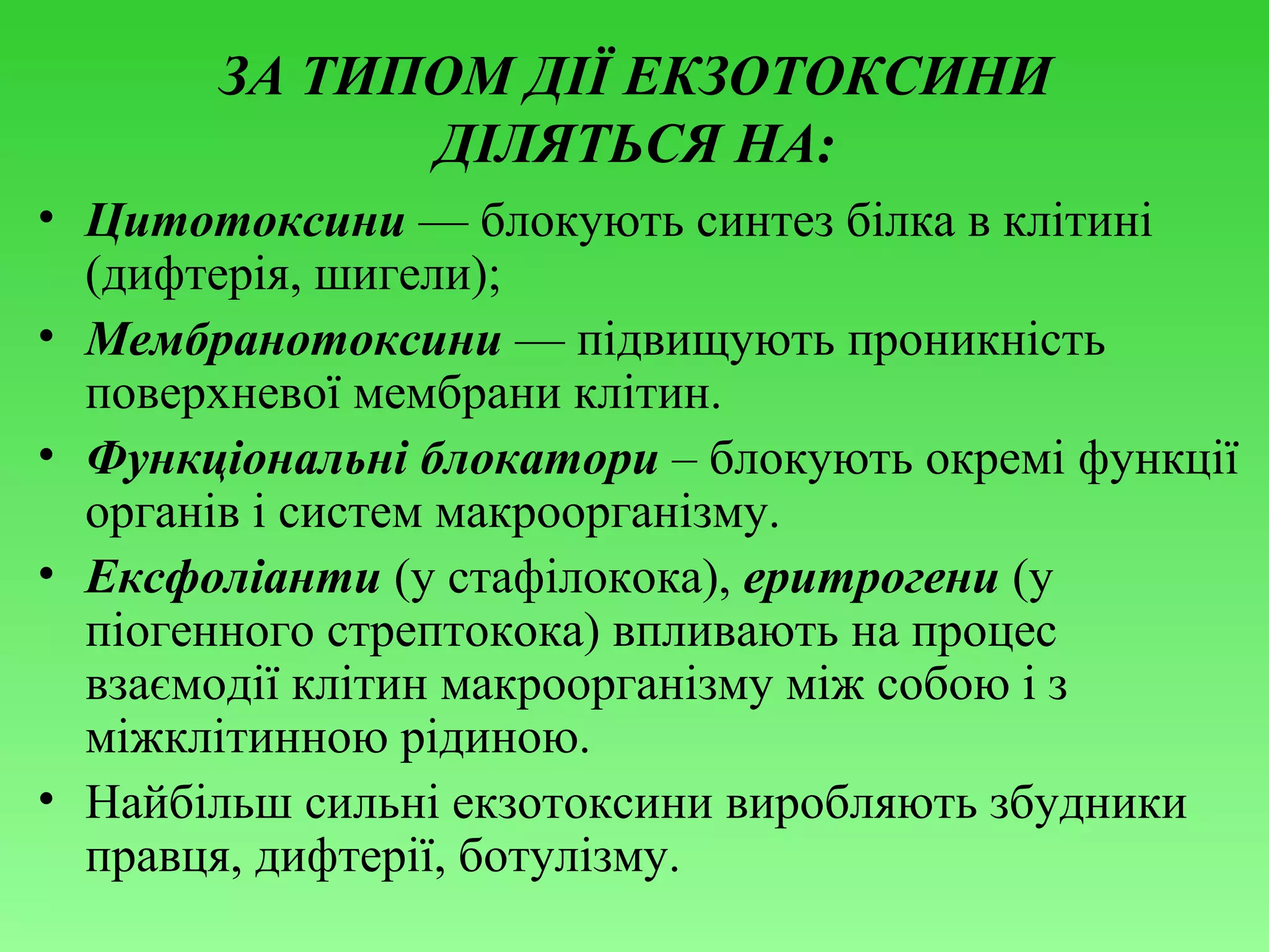 ЗА ТИПОМ ДІЇ ЕКЗОТОКСИНИ
ДІЛЯТЬСЯ НА:
• Цитотоксини — блокують синтез білка в клітині
(дифтерія, шигели);
• Мембранотоксини — підвищують проникність
поверхневої мембрани клітин.
• Функціональні блокатори – блокують окремі функції
органів і систем макроорганізму.
• Ексфоліанти (у стафілокока), еритрогени (у
піогенного стрептокока) впливають на процес
взаємодії клітин макроорганізму між собою і з
міжклітинною рідиною.
• Найбільш сильні екзотоксини виробляють збудники
правця, дифтерії, ботулізму.

 